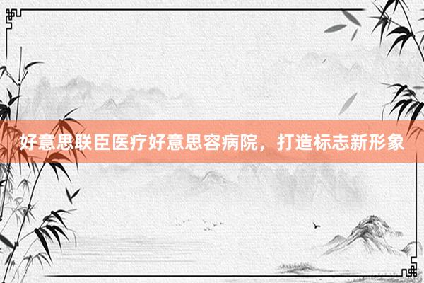 好意思联臣医疗好意思容病院，打造标志新形象